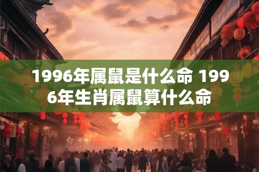 1996年属鼠是什么命 1996年生肖属鼠算什么命
