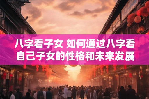 八字看子女 如何通过八字看自己子女的性格和未来发展