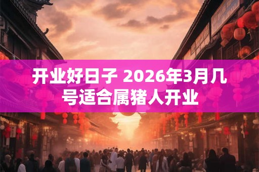 开业好日子 2026年3月几号适合属猪人开业