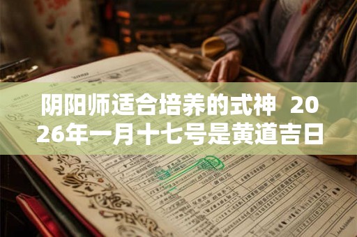 阴阳师适合培养的式神  2026年一月十七号是黄道吉日吗