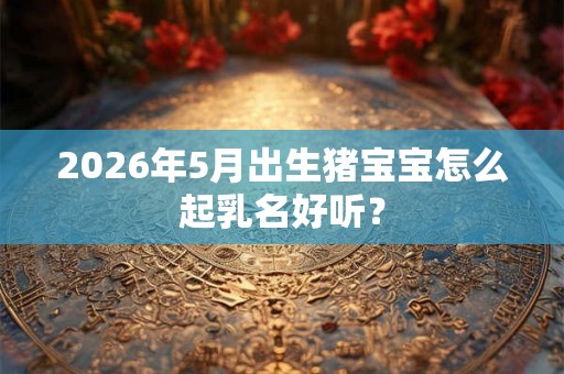 2026年5月出生猪宝宝怎么起乳名好听？