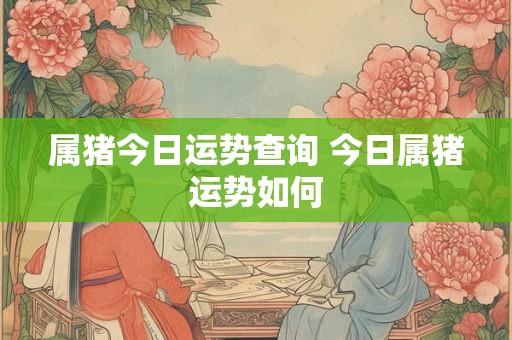 属猪今日运势查询 今日属猪运势如何