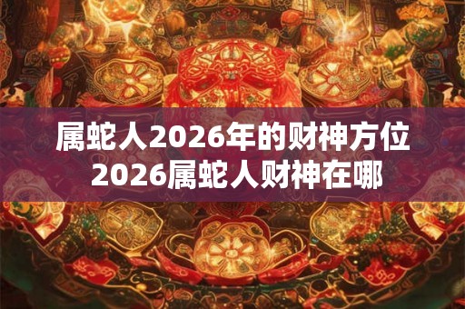 属蛇人2026年的财神方位 2026属蛇人财神在哪 属蛇人2026年的财神方位 2026属蛇人财神在哪