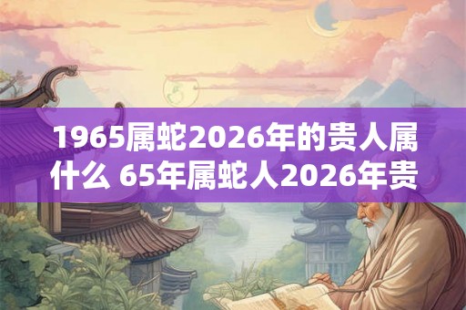 1965属蛇2026年的贵人属什么 65年属蛇人2026年贵人是谁