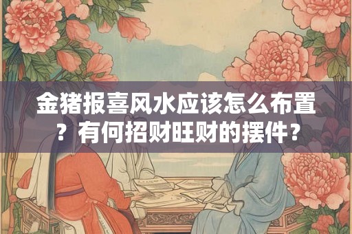 金猪报喜风水应该怎么布置？有何招财旺财的摆件？