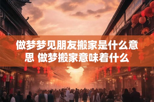做梦梦见朋友搬家是什么意思 做梦搬家意味着什么