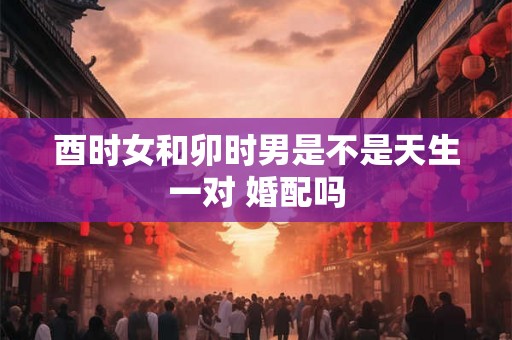 酉时女和卯时男是不是天生一对 婚配吗
