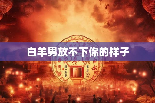 白羊男放不下你的样子