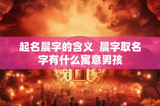 起名晨字的含义 晨字取名字有什么寓意男孩 起名晨字的含义 晨字取名字有什么寓意男孩