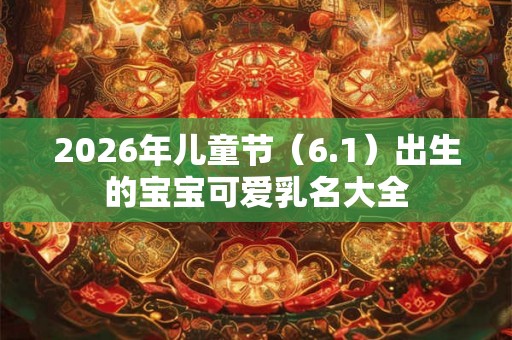 2026年儿童节(6.1)出生的宝宝可爱乳名大全 2026年儿童节(6.1)出生的宝宝可爱乳名大全