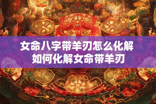 女命八字带羊刃怎么化解 如何化解女命带羊刃