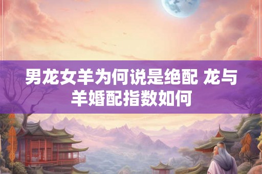 男龙女羊为何说是绝配 龙与羊婚配指数如何