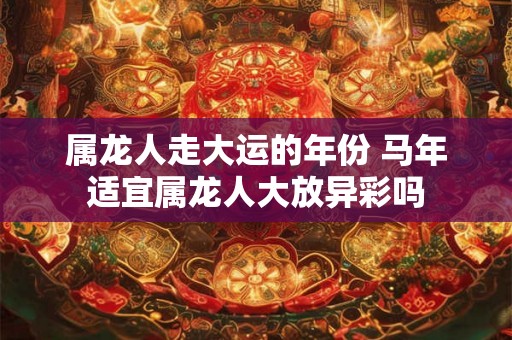 属龙人走大运的年份 马年适宜属龙人大放异彩吗