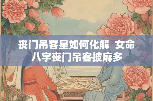 丧门吊客星如何化解  女命八字丧门吊客披麻多