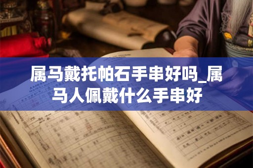 属马戴托帕石手串好吗_属马人佩戴什么手串好 属马戴托帕石手串好吗_属马人佩戴什么手串好
