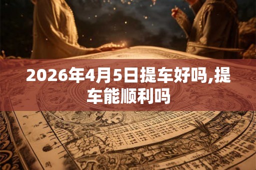 2026年4月5日提车好吗,提车能顺利吗 2026年4月5日提车好吗,提车能顺利吗