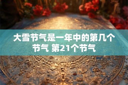 大雪节气是一年中的第几个节气 第21个节气 大雪节气是一年中的第几个节气 第21个节气