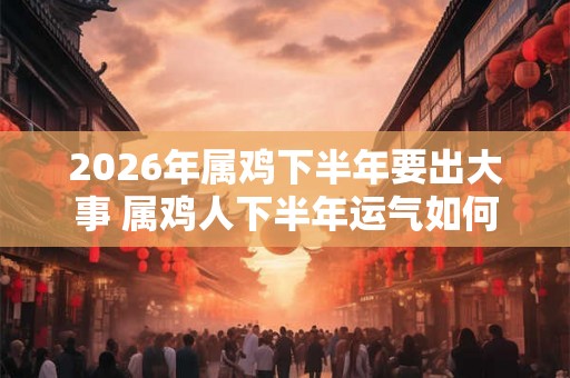 2026年属鸡下半年要出大事 属鸡人下半年运气如何