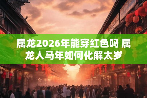 属龙2026年能穿红色吗 属龙人马年如何化解太岁