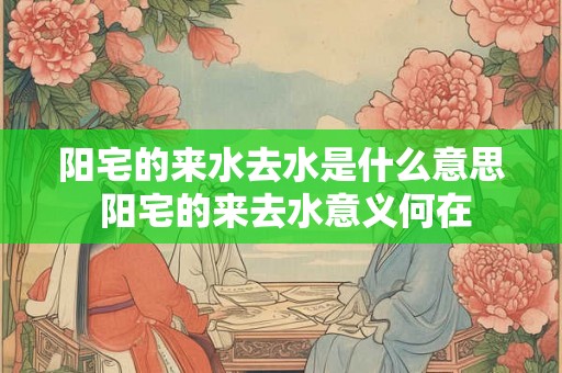 阳宅的来水去水是什么意思 阳宅的来去水意义何在 阳宅的来水去水是什么意思 阳宅的来去水意义何在
