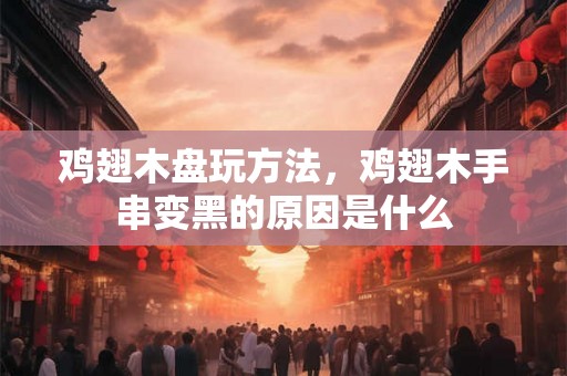鸡翅木盘玩方法,鸡翅木手串变黑的原因是什么 鸡翅木盘玩方法,鸡翅木手串变黑的原因是什么