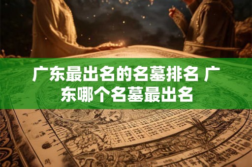 广东最出名的名墓排名 广东哪个名墓最出名