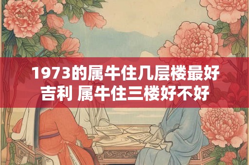 1973的属牛住几层楼最好吉利 属牛住三楼好不好