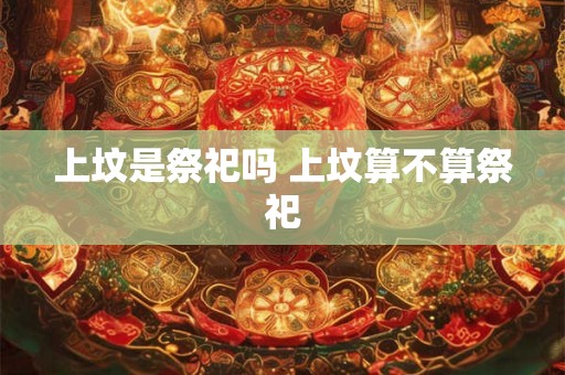 上坟是祭祀吗 上坟算不算祭祀 上坟是祭祀吗 上坟算不算祭祀
