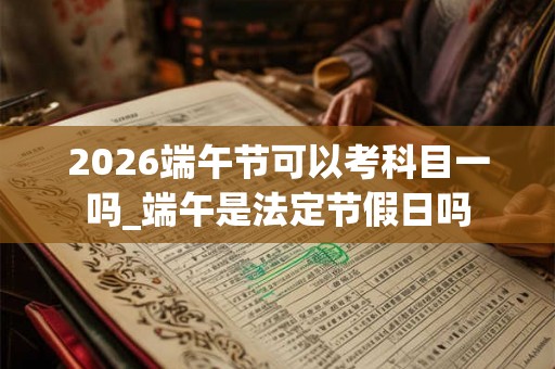 2026端午节可以考科目一吗_端午是法定节假日吗
