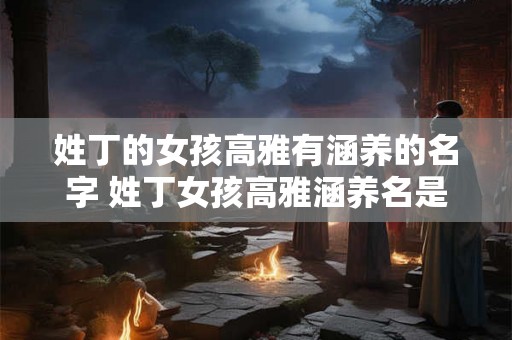 姓丁的女孩高雅有涵养的名字 姓丁女孩高雅涵养名是什么