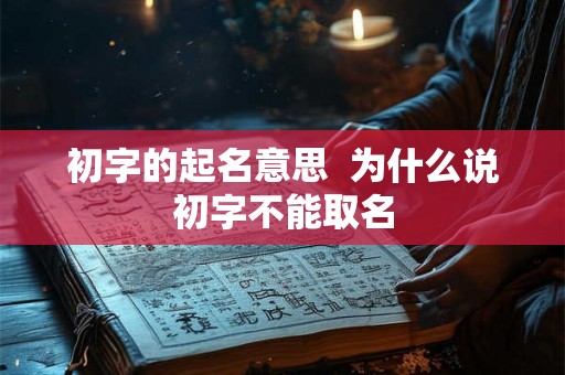 初字的起名意思 为什么说初字不能取名 初字的起名意思 为什么说初字不能取名