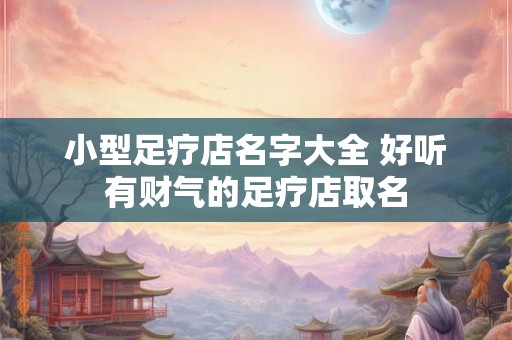 小型足疗店名字大全 好听有财气的足疗店取名 小型足疗店名字大全 好听有财气的足疗店取名