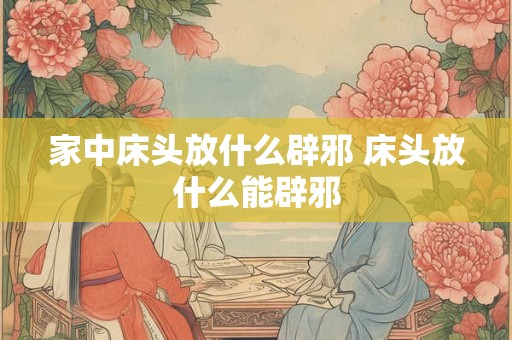 家中床头放什么辟邪 床头放什么能辟邪