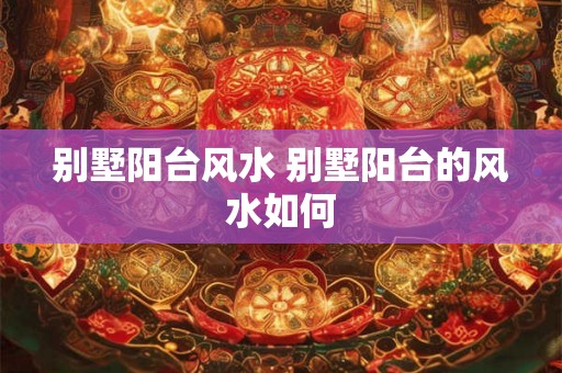 别墅阳台风水 别墅阳台的风水如何 别墅阳台风水 别墅阳台的风水如何