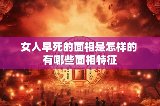 女人早死的面相是怎样的 有哪些面相特征 女人早死的面相是怎样的 有哪些面相特征