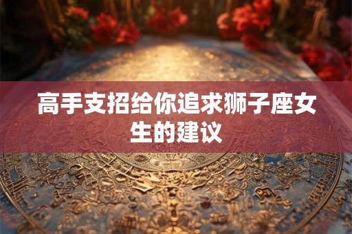 高手支招给你追求狮子座女生的建议 高手支招给你追求狮子座女生的建议