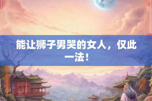 能让狮子男哭的女人，仅此一法！
