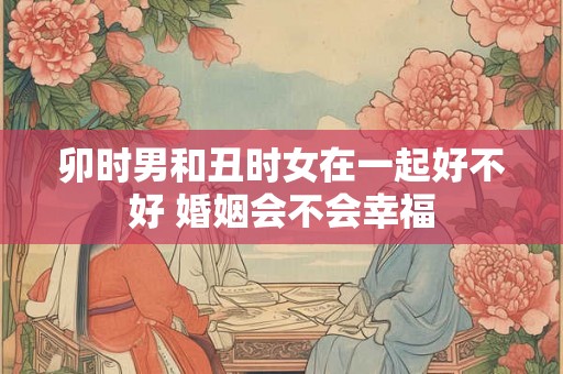 卯时男和丑时女在一起好不好 婚姻会不会幸福