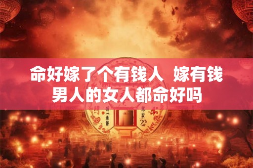 命好嫁了个有钱人 嫁有钱男人的女人都命好吗 命好嫁了个有钱人 嫁有钱男人的女人都命好吗