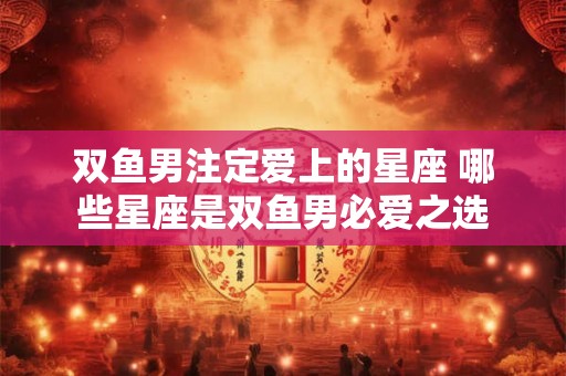 双鱼男注定爱上的星座 哪些星座是双鱼男必爱之选