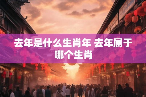 去年是什么生肖年 去年属于哪个生肖
