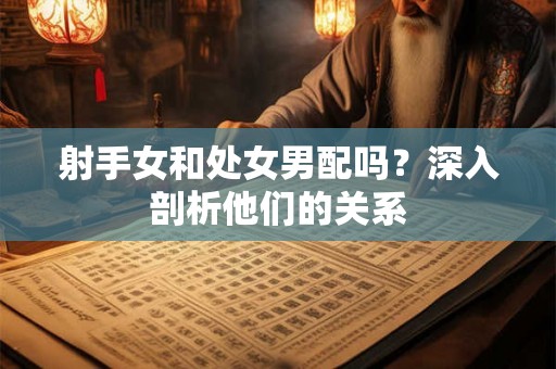 射手女和处女男配吗?深入剖析他们的关系 射手女和处女男配吗?深入剖析他们的关系