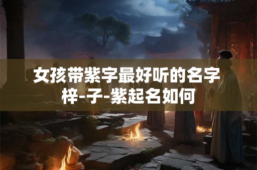 女孩带紫字最好听的名字 梓-子-紫起名如何 女孩带紫字最好听的名字 梓-子-紫起名如何