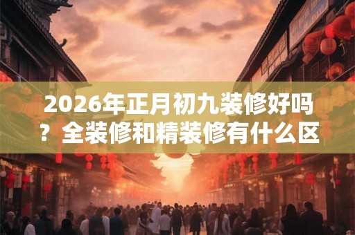 2026年正月初九装修好吗？全装修和精装修有什么区别？