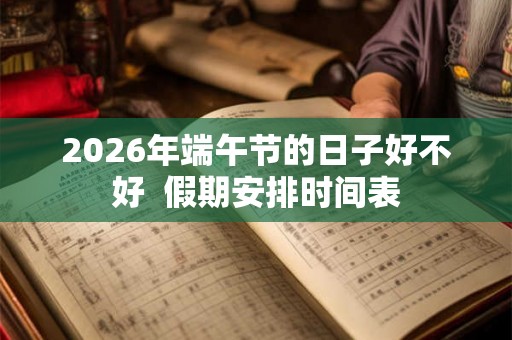 2026年端午节的日子好不好  假期安排时间表