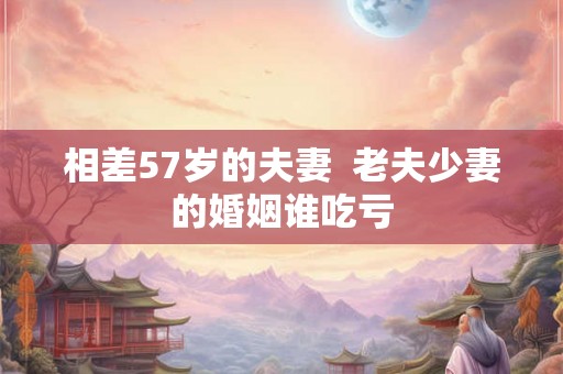 相差57岁的夫妻  老夫少妻的婚姻谁吃亏