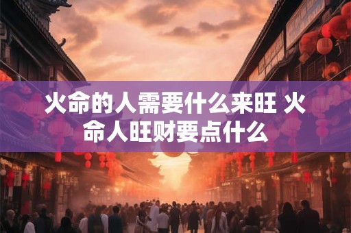 火命的人需要什么来旺 火命人旺财要点什么