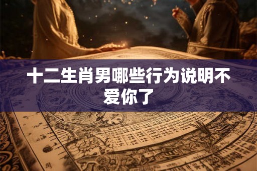十二生肖男哪些行为说明不爱你了
