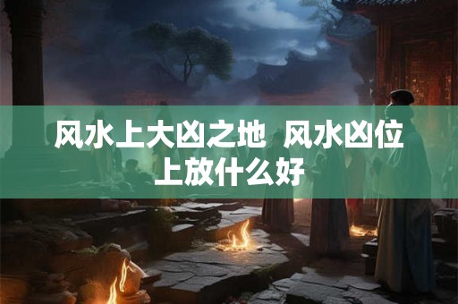 风水上大凶之地  风水凶位上放什么好