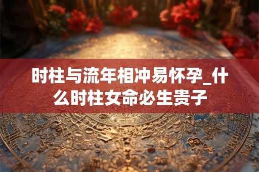 时柱与流年相冲易怀孕_什么时柱女命必生贵子